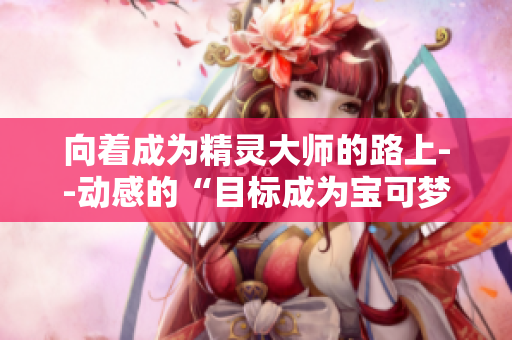 向着成为精灵大师的路上--动感的“目标成为宝可梦大师”歌词