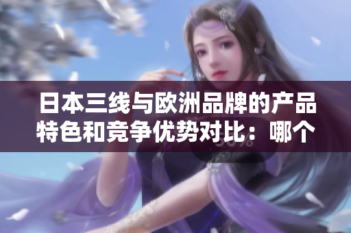 日本三线与欧洲品牌的产品特色和竞争优势对比：哪个更适合您？