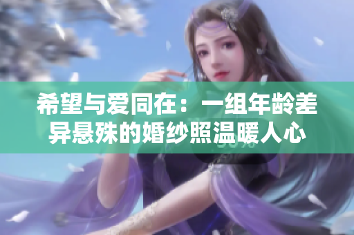 希望与爱同在：一组年龄差异悬殊的婚纱照温暖人心