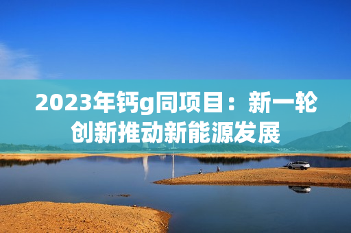 2023年钙g同项目：新一轮创新推动新能源发展