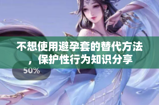 不想使用避孕套的替代方法，保护性行为知识分享
