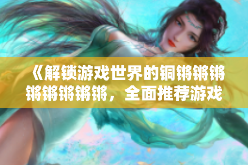 《解锁游戏世界的铜锵锵锵锵锵锵锵锵，全面推荐游戏大全！》