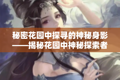 秘密花园中探寻的神秘身影——揭秘花园中神秘探索者的身份