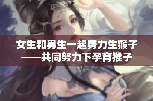 女生和男生一起努力生猴子——共同努力下孕育猴子