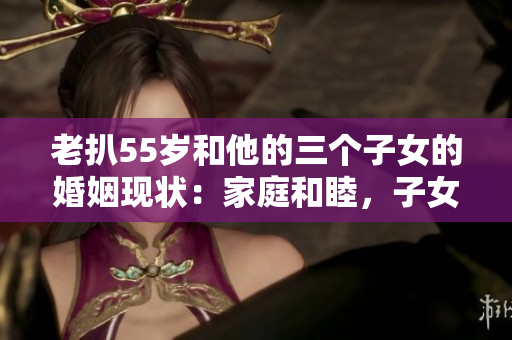 老扒55岁和他的三个子女的婚姻现状：家庭和睦，子女幸福