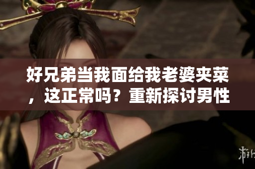 好兄弟当我面给我老婆夹菜，这正常吗？重新探讨男性友谊与尊重的边界