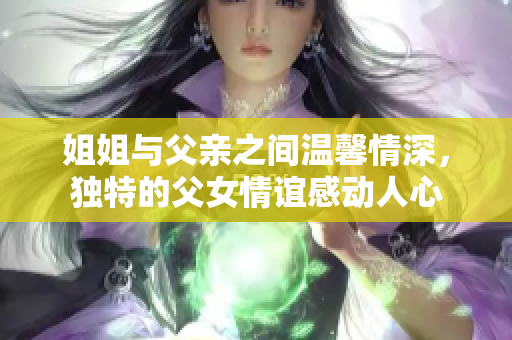 姐姐与父亲之间温馨情深，独特的父女情谊感动人心