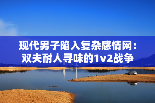 现代男子陷入复杂感情网：双夫耐人寻味的1v2战争