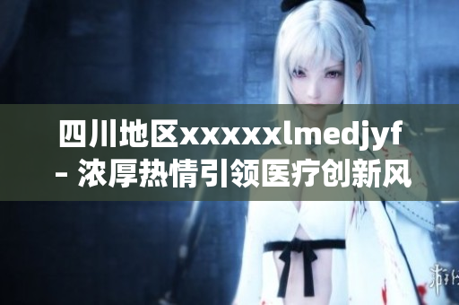 四川地区xxxxxlmedjyf – 浓厚热情引领医疗创新风潮