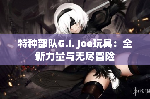 特种部队G.I. Joe玩具：全新力量与无尽冒险