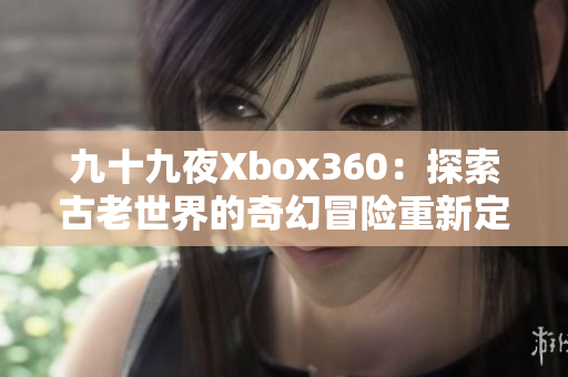 九十九夜Xbox360：探索古老世界的奇幻冒险重新定义