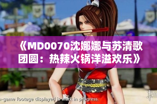 《MD0070沈娜娜与苏清歌团圆：热辣火锅洋溢欢乐》