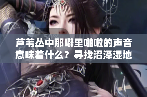 芦苇丛中那噼里啪啦的声音意味着什么？寻找沼泽湿地的奇妙之声