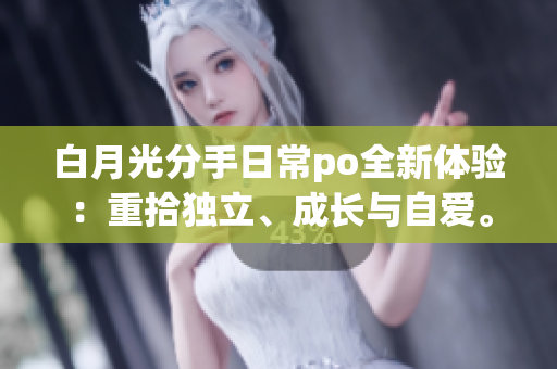 白月光分手日常po全新体验：重拾独立、成长与自爱。