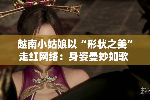 越南小姑娘以“形状之美”走红网络：身姿曼妙如歌 舞姿翩翩如梦