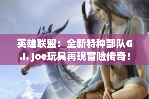 英雄联盟：全新特种部队G.I. Joe玩具再现冒险传奇！