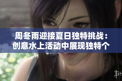 周冬雨迎接夏日独特挑战：创意水上活动中展现独特个性