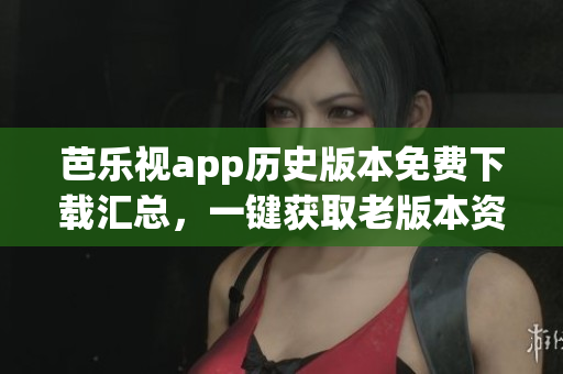 芭乐视app历史版本免费下载汇总，一键获取老版本资源