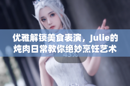 优雅解锁美食表演，Julie的炖肉日常教你绝妙烹饪艺术