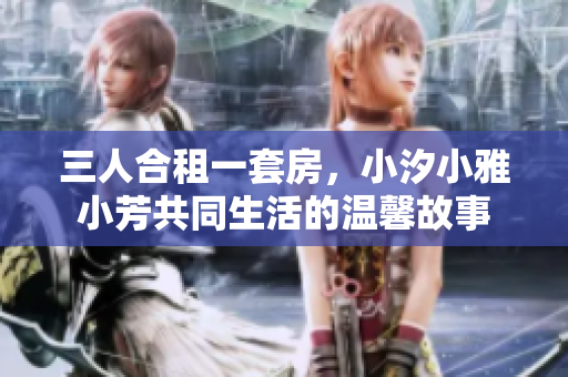 三人合租一套房，小汐小雅小芳共同生活的温馨故事