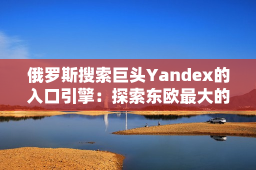 俄罗斯搜索巨头Yandex的入口引擎：探索东欧最大的搜索引擎