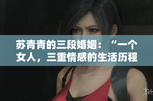苏青青的三段婚姻：“一个女人，三重情感的生活历程”