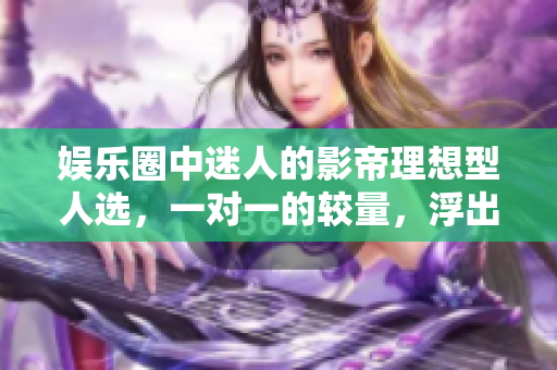 娱乐圈中迷人的影帝理想型人选，一对一的较量，浮出水面