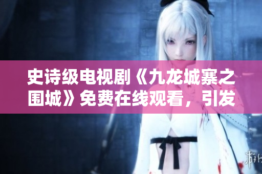 史诗级电视剧《九龙城寨之围城》免费在线观看，引发观众热议！