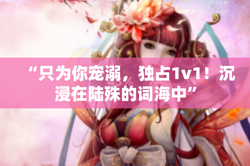 “只为你宠溺，独占1v1！沉浸在陆殊的词海中”