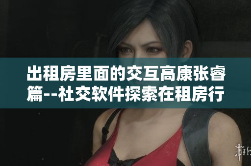 出租房里面的交互高康张睿篇--社交软件探索在租房行业的新应用