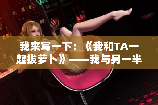 我来写一下：《我和TA一起拔萝卜》——我与另一半的田园拔萝卜体验