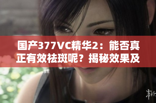 国产377VC精华2：能否真正有效祛斑呢？揭秘效果及真实体验