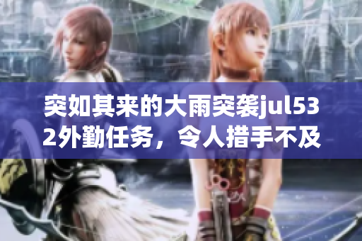 突如其来的大雨突袭jul532外勤任务，令人措手不及