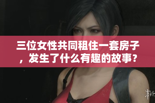 三位女性共同租住一套房子，发生了什么有趣的故事？