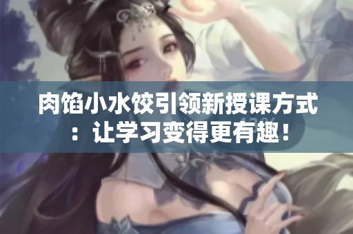 肉馅小水饺引领新授课方式：让学习变得更有趣！