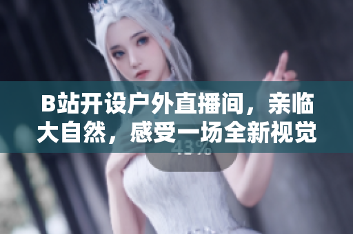 B站开设户外直播间，亲临大自然，感受一场全新视觉盛宴！