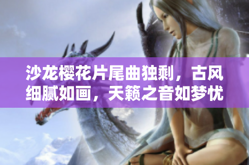 沙龙樱花片尾曲独剩，古风细腻如画，天籁之音如梦忧伤。