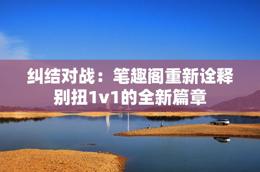 纠结对战：笔趣阁重新诠释别扭1v1的全新篇章