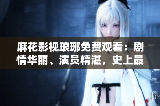 麻花影视琅琊免费观看：剧情华丽、演员精湛，史上最佳古装剧力荐