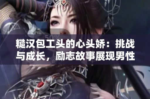 糙汉包工头的心头娇：挑战与成长，励志故事展现男性情感与责任