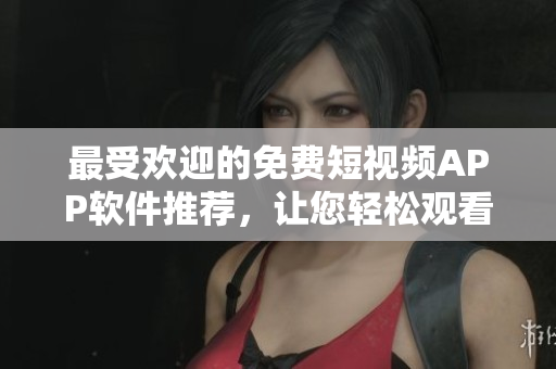 最受欢迎的免费短视频APP软件推荐，让您轻松观看精彩视频