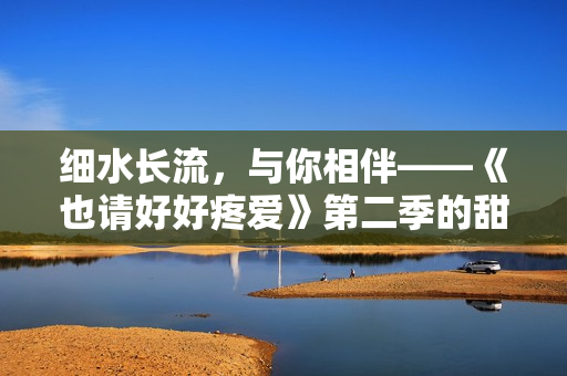 细水长流，与你相伴——《也请好好疼爱》第二季的甜蜜温馨情感故事
