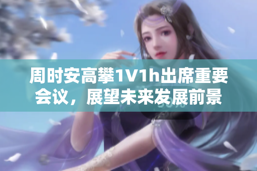 周时安高攀1∨1h出席重要会议，展望未来发展前景