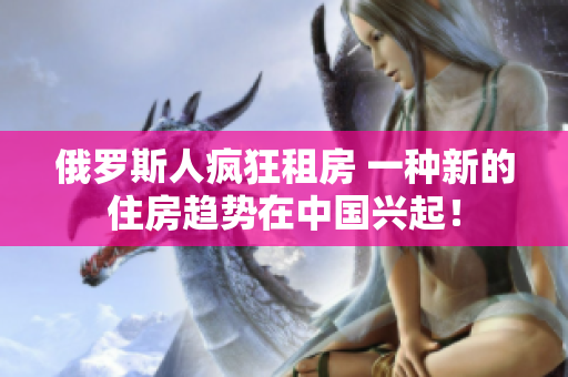 俄罗斯人疯狂租房 一种新的住房趋势在中国兴起！