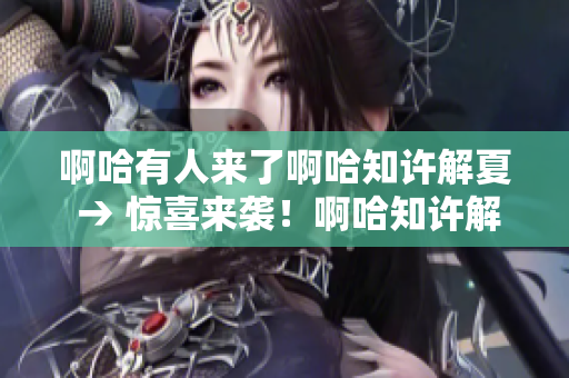 啊哈有人来了啊哈知许解夏 → 惊喜来袭！啊哈知许解夏宾至如归