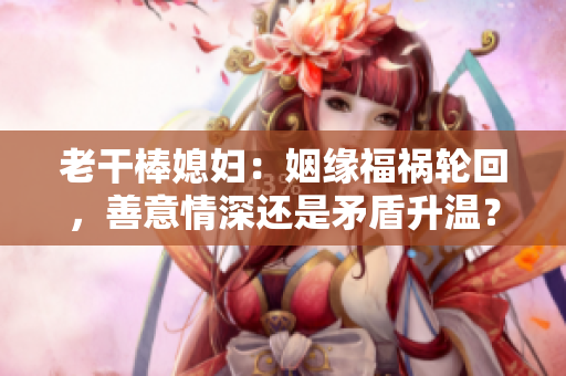 老干棒媳妇：姻缘福祸轮回，善意情深还是矛盾升温？