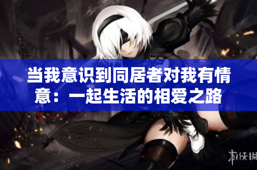 当我意识到同居者对我有情意：一起生活的相爱之路
