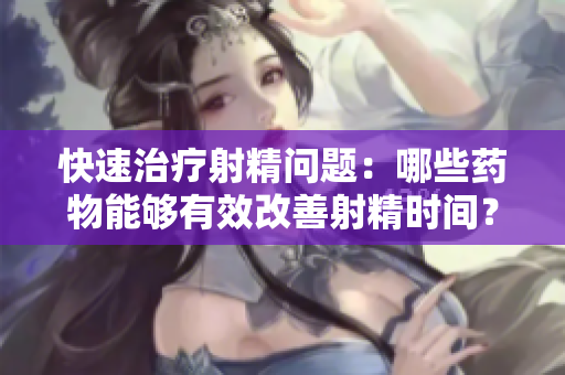 快速治疗射精问题：哪些药物能够有效改善射精时间？
