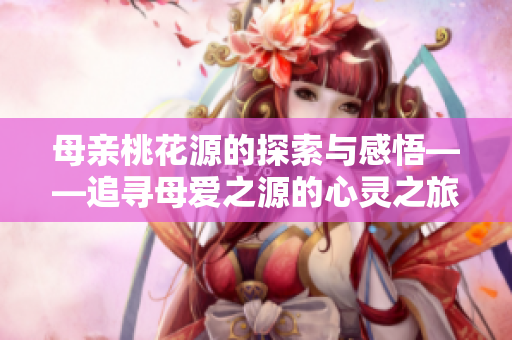 母亲桃花源的探索与感悟——追寻母爱之源的心灵之旅