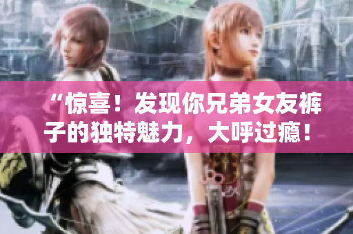 “惊喜！发现你兄弟女友裤子的独特魅力，大呼过瘾！”